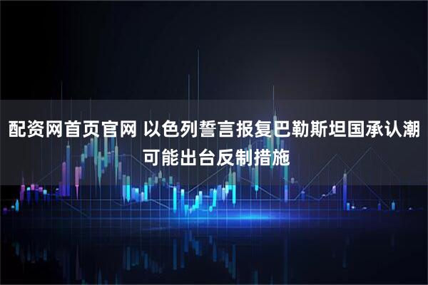 配资网首页官网 以色列誓言报复巴勒斯坦国承认潮 可能出台反制措施