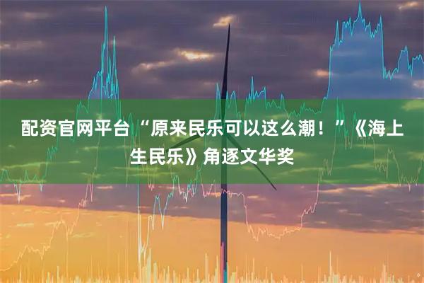 配资官网平台 “原来民乐可以这么潮！”《海上生民乐》角逐文华奖