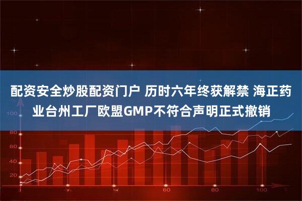 配资安全炒股配资门户 历时六年终获解禁 海正药业台州工厂欧盟GMP不符合声明正式撤销