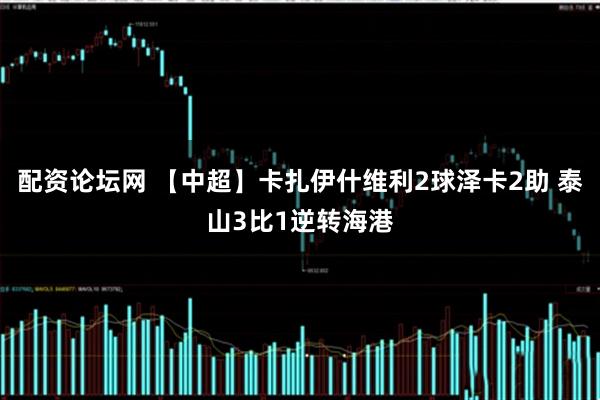 配资论坛网 【中超】卡扎伊什维利2球泽卡2助 泰山3比1逆转海港