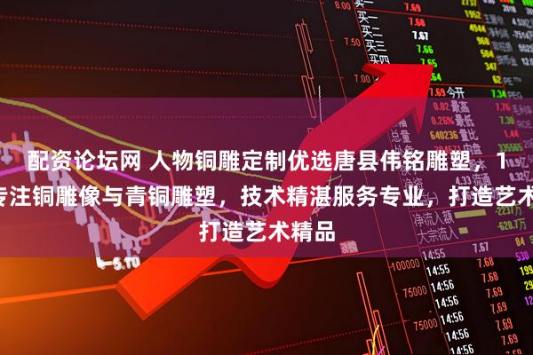 配资论坛网 人物铜雕定制优选唐县伟铭雕塑，15年专注铜雕像与青铜雕塑，技术精湛服务专业，打造艺术精品