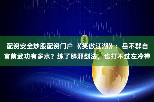 配资安全炒股配资门户 《笑傲江湖》：岳不群自宫前武功有多水？练了辟邪剑法，也打不过左冷禅