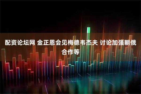 配资论坛网 金正恩会见梅德韦杰夫 讨论加强朝俄合作等