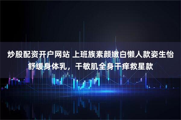 炒股配资开户网站 上班族素颜嫩白懒人款姿生怡舒缓身体乳，干敏肌全身干痒救星款