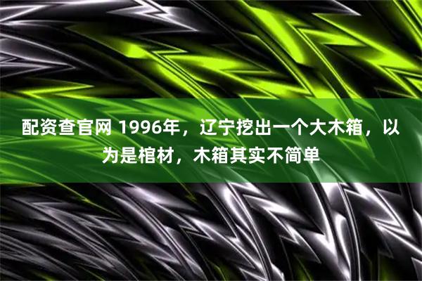 配资查官网 1996年，辽宁挖出一个大木箱，以为是棺材，木箱其实不简单