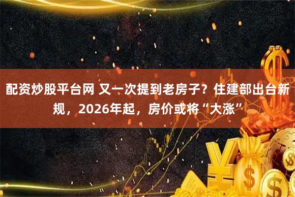 配资炒股平台网 又一次提到老房子？住建部出台新规，2026年起，房价或将“大涨”