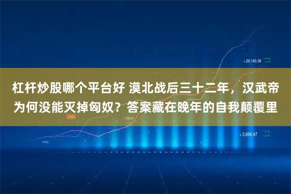 杠杆炒股哪个平台好 漠北战后三十二年，汉武帝为何没能灭掉匈奴？答案藏在晚年的自我颠覆里