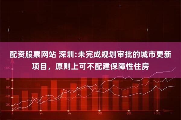配资股票网站 深圳:未完成规划审批的城市更新项目，原则上可不配建保障性住房