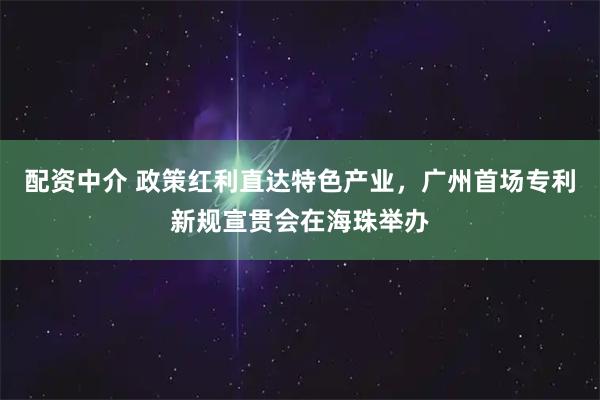 配资中介 政策红利直达特色产业，广州首场专利新规宣贯会在海珠举办