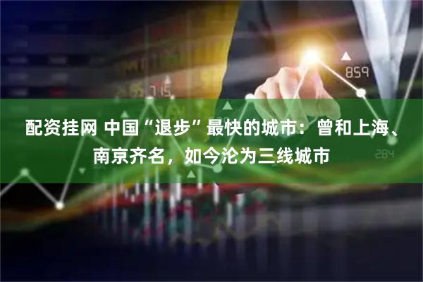 配资挂网 中国“退步”最快的城市：曾和上海、南京齐名，如今沦为三线城市