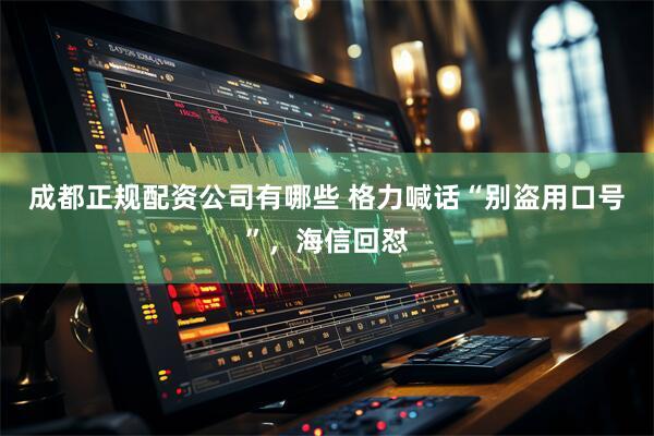 成都正规配资公司有哪些 格力喊话“别盗用口号”，海信回怼